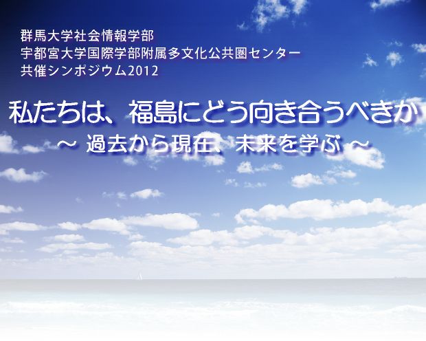 群馬大学社会情報学部・宇都宮大学国際学部共催シンポジウム2012 私たちは、福島にどう向き合うべきか